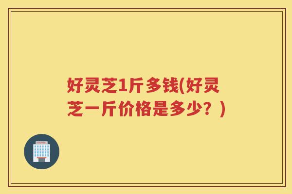好灵芝1斤多钱(好灵芝一斤价格是多少?) 好灵芝1斤多钱(好灵芝一斤价格是多少?)