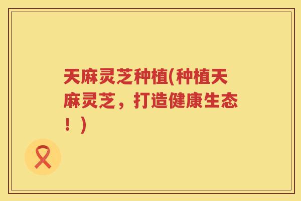 天麻灵芝种植(种植天麻灵芝,打造健康生态!) 天麻灵芝种植(种植天麻灵芝,打造健康生态!)