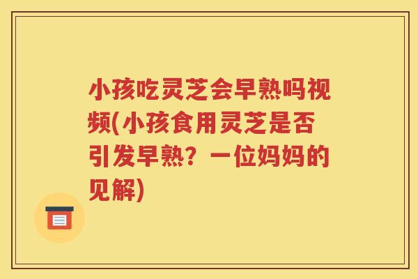 小孩吃灵芝会早熟吗视频(小孩食用灵芝是否引发早熟？一位妈妈的见解)