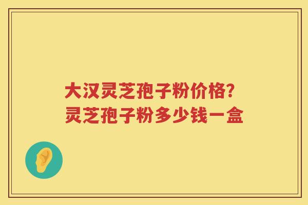大汉灵芝孢子粉价格？灵芝孢子粉多少钱一盒