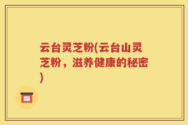 云台灵芝粉(云台山灵芝粉，滋养健康的秘密)