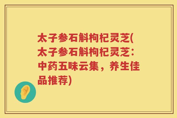 太子参石斛枸杞灵芝(太子参石斛枸杞灵芝：五味云集，养生佳品推荐)