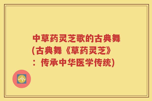 中草药灵芝歌的古典舞(古典舞《草药灵芝》：传承中华医学传统)