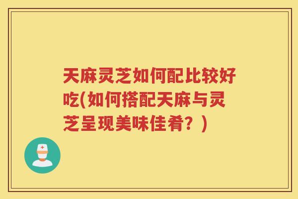 天麻灵芝如何配比较好吃(如何搭配天麻与灵芝呈现美味佳肴？)