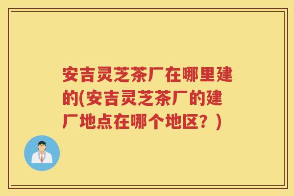 安吉灵芝茶厂在哪里建的(安吉灵芝茶厂的建厂地点在哪个地区?) 安吉灵芝茶厂在哪里建的(安吉灵芝茶厂的建厂地点在哪个地区?)