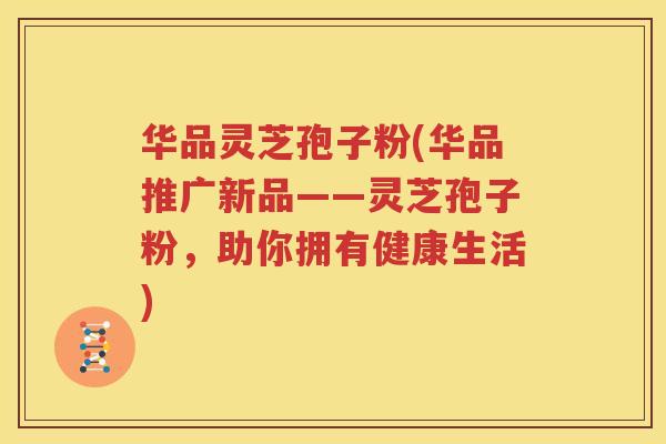 华品灵芝孢子粉(华品推广新品——灵芝孢子粉,助你拥有健康生活) 华品灵芝孢子粉(华品推广新品——灵芝孢子粉,助你拥有健康生活)