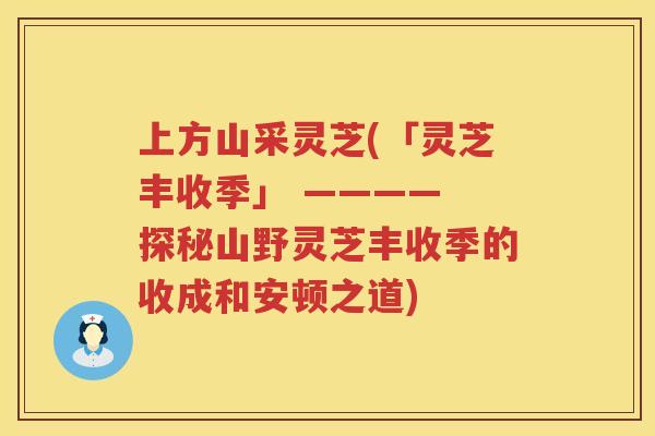 上方山采灵芝(「灵芝丰收季」 ———— 探秘山野灵芝丰收季的收成和安顿之道)