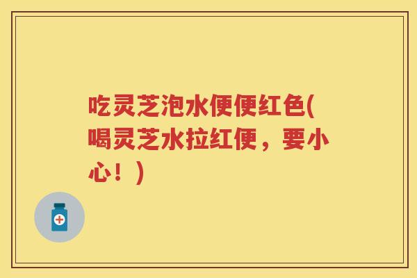 吃灵芝泡水便便红色(喝灵芝水拉红便，要小心！)