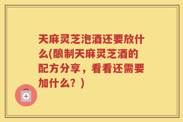 天麻灵芝泡酒还要放什么(酿制天麻灵芝酒的配方分享，看看还需要加什么？)