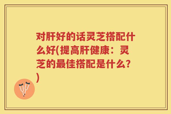 对好的话灵芝搭配什么好(提高健康：灵芝的佳搭配是什么？)