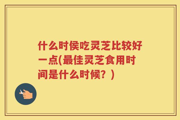什么时侯吃灵芝比较好一点(佳灵芝食用时间是什么时候?) 什么时侯吃灵芝比较好一点(佳灵芝食用时间是什么时候?)
