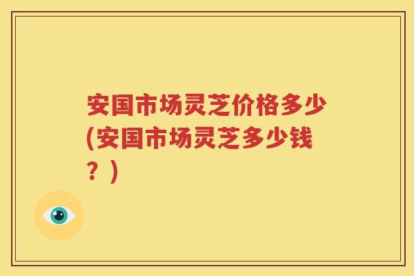 安国市场灵芝价格多少(安国市场灵芝多少钱？)