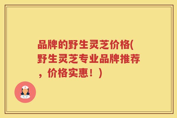 品牌的野生灵芝价格(野生灵芝专业品牌推荐，价格实惠！)