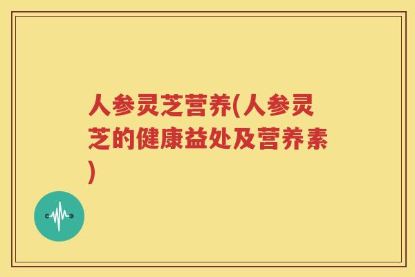 人参灵芝营养(人参灵芝的健康益处及营养素)