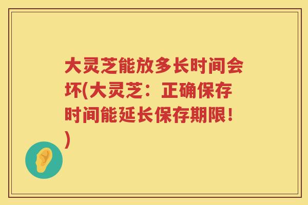 大灵芝能放多长时间会坏(大灵芝：正确保存时间能延长保存期限！)
