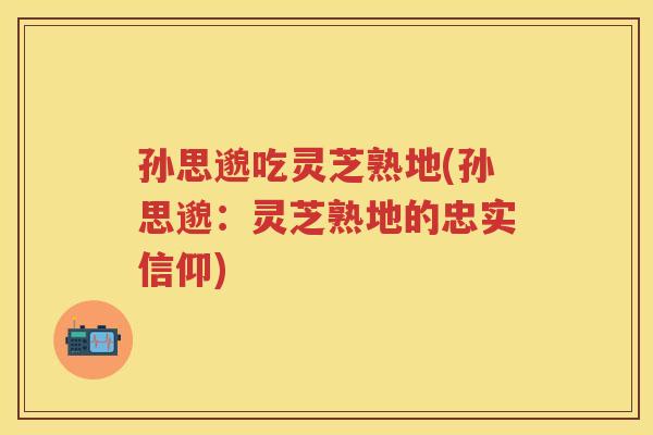 孙思邈吃灵芝熟地(孙思邈：灵芝熟地的忠实信仰)