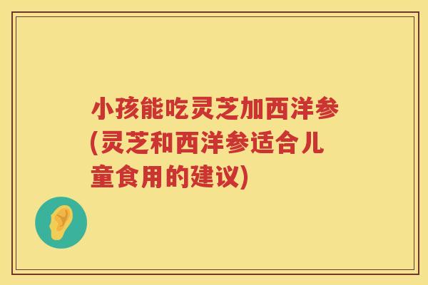 小孩能吃灵芝加西洋参(灵芝和西洋参适合儿童食用的建议)