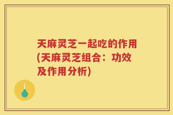 天麻灵芝一起吃的作用(天麻灵芝组合：功效及作用分析)