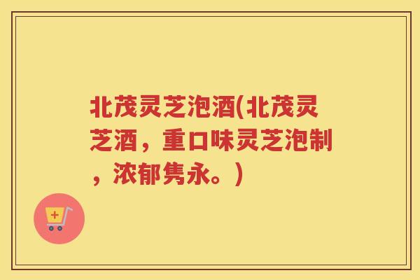 北茂灵芝泡酒(北茂灵芝酒，重口味灵芝泡制，浓郁隽永。)