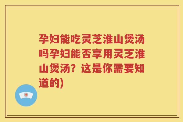 孕妇能吃灵芝淮山煲汤吗孕妇能否享用灵芝淮山煲汤？这是你需要知道的)
