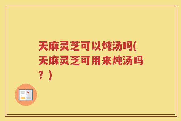 天麻灵芝可以炖汤吗(天麻灵芝可用来炖汤吗?) 天麻灵芝可以炖汤吗(天麻灵芝可用来炖汤吗?)