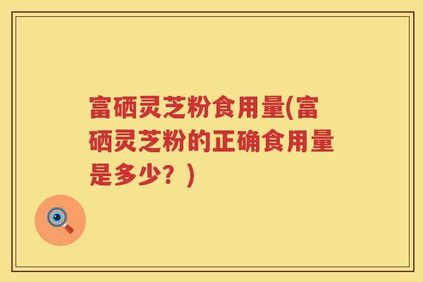 富硒灵芝粉食用量(富硒灵芝粉的正确食用量是多少？)