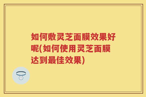 如何敷灵芝面膜效果好呢(如何使用灵芝面膜达到佳效果) 如何敷灵芝面膜效果好呢(如何使用灵芝面膜达到佳效果)