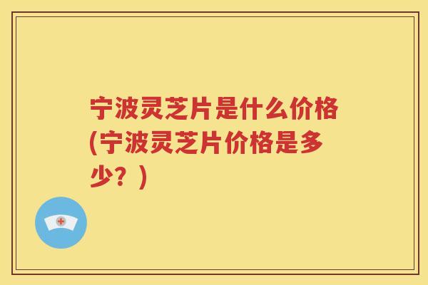宁波灵芝片是什么价格(宁波灵芝片价格是多少？)