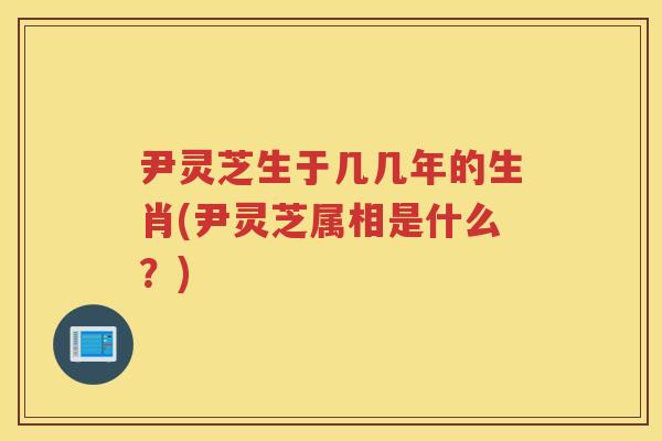 尹灵芝生于几几年的生肖(尹灵芝属相是什么？)