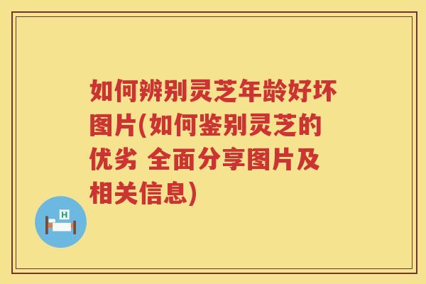 如何辨别灵芝年龄好坏图片(如何鉴别灵芝的优劣 全面分享图片及相关信息)