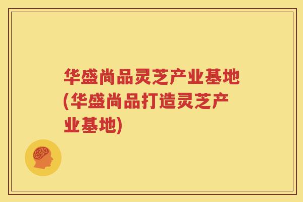 华盛尚品灵芝产业基地(华盛尚品打造灵芝产业基地)