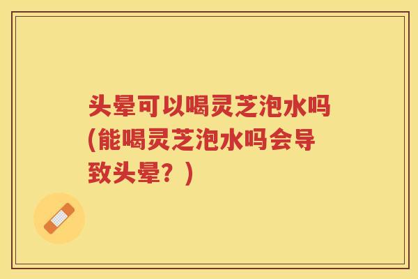 头晕可以喝灵芝泡水吗(能喝灵芝泡水吗会导致头晕？)