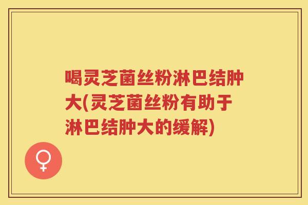 喝灵芝菌丝粉淋巴结肿大(灵芝菌丝粉有助于淋巴结肿大的缓解) 喝灵芝菌丝粉淋巴结肿大(灵芝菌丝粉有助于淋巴结肿大的缓解)