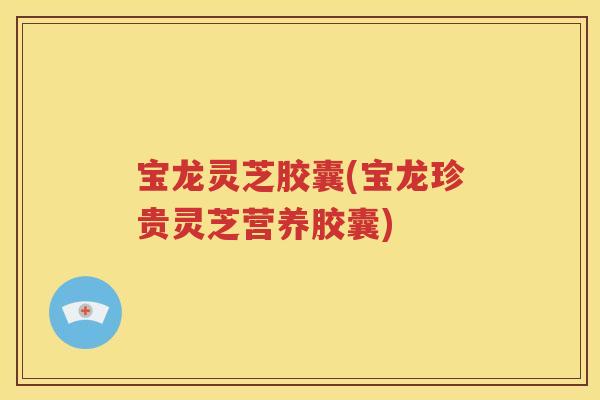 宝龙灵芝胶囊(宝龙珍贵灵芝营养胶囊)