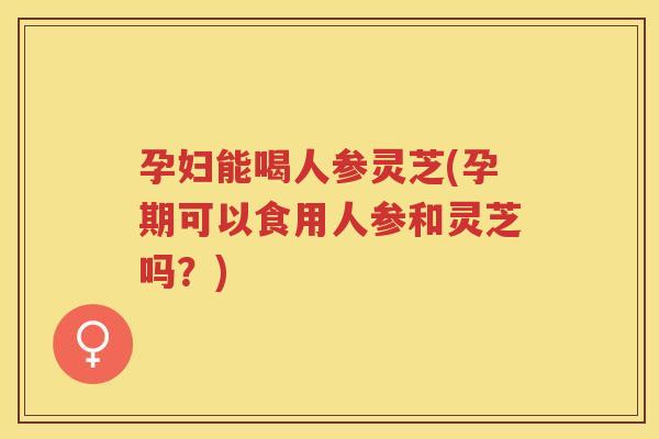 孕妇能喝人参灵芝(孕期可以食用人参和灵芝吗？)