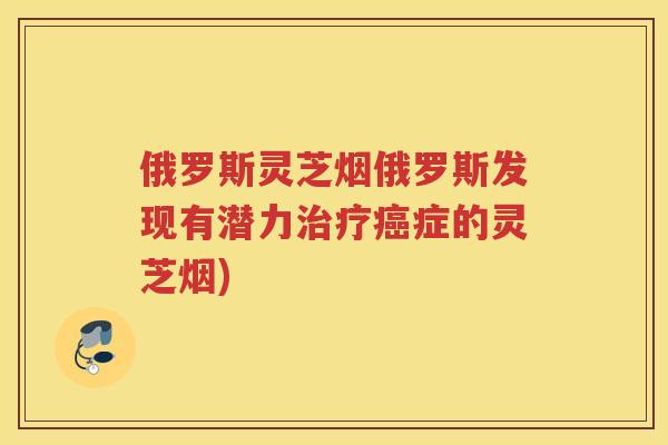 俄罗斯灵芝烟俄罗斯发现有潜力症的灵芝烟)