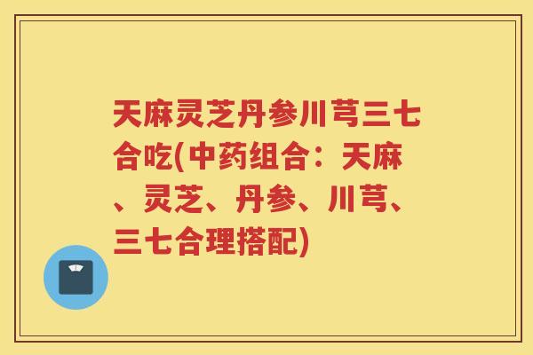 天麻灵芝丹参川芎三七合吃(组合:天麻、灵芝、丹参、川芎、三七合理搭配) 天麻灵芝丹参川芎三七合吃(组合:天麻、灵芝、丹参、川芎、三七合理搭配)