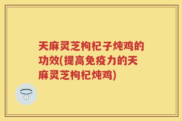 天麻灵芝枸杞子炖鸡的功效(提高免疫力的天麻灵芝枸杞炖鸡)