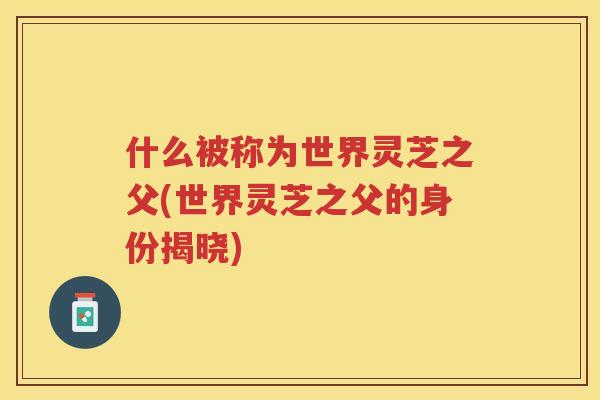 什么被称为世界灵芝之父(世界灵芝之父的身份揭晓)