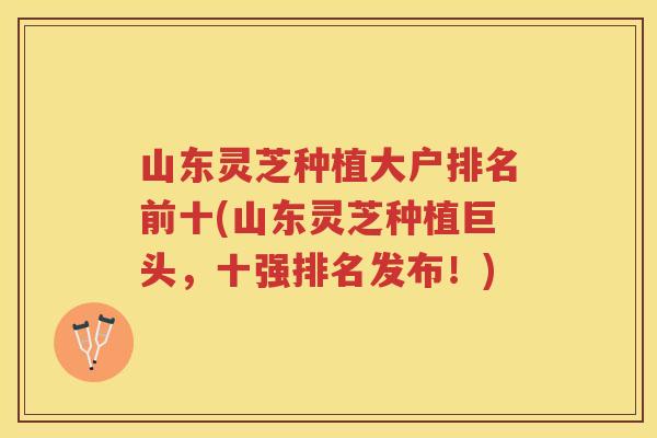 山东灵芝种植大户排名前十(山东灵芝种植巨头，十强排名发布！)