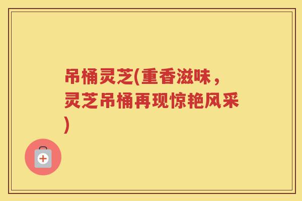 吊桶灵芝(重香滋味，灵芝吊桶再现惊艳风采)