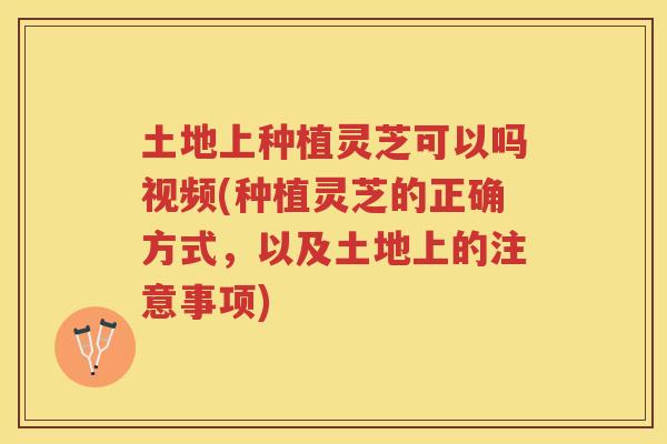 土地上种植灵芝可以吗视频(种植灵芝的正确方式，以及土地上的注意事项)