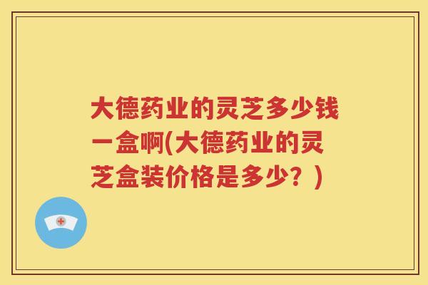 大德药业的灵芝多少钱一盒啊(大德药业的灵芝盒装价格是多少？)