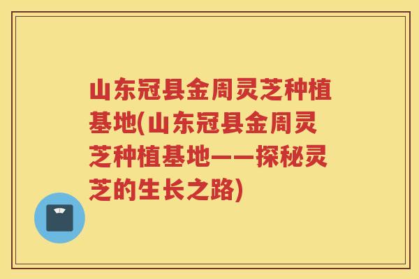山东冠县金周灵芝种植基地(山东冠县金周灵芝种植基地——探秘灵芝的生长之路) 山东冠县金周灵芝种植基地(山东冠县金周灵芝种植基地——探秘灵芝的生长之路)