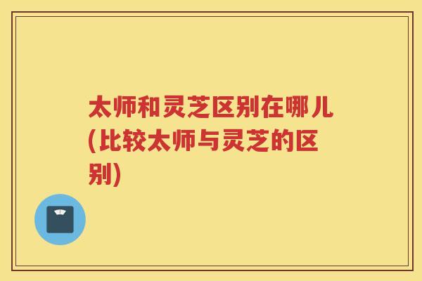 太师和灵芝区别在哪儿(比较太师与灵芝的区别)