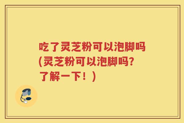 吃了灵芝粉可以泡脚吗(灵芝粉可以泡脚吗？了解一下！)