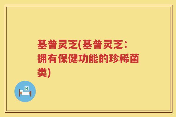 基普灵芝(基普灵芝:拥有保健功能的珍稀菌类) 基普灵芝(基普灵芝:拥有保健功能的珍稀菌类)