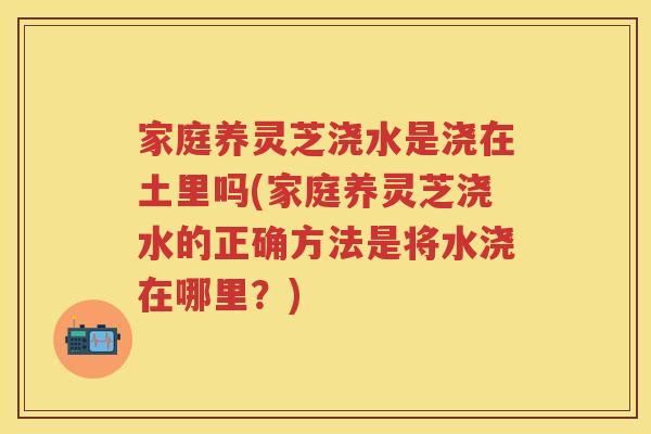 家庭养灵芝浇水是浇在土里吗(家庭养灵芝浇水的正确方法是将水浇在哪里？)