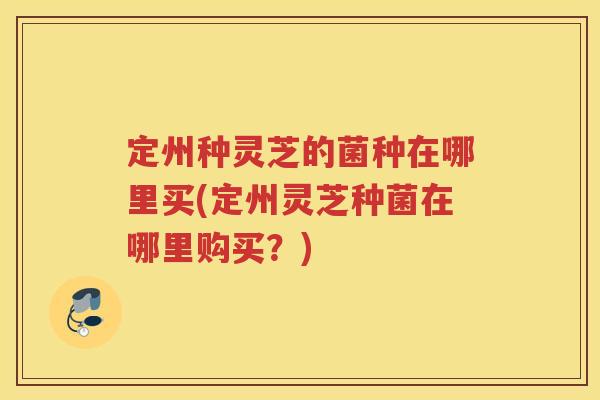 定州种灵芝的菌种在哪里买(定州灵芝种菌在哪里购买？)