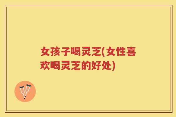 女孩子喝灵芝(女性喜欢喝灵芝的好处) 女孩子喝灵芝(女性喜欢喝灵芝的好处)